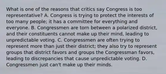 What is one of the reasons that critics say Congress is too representative? A. Congress is trying to protect the interests of too many people; it has a committee for everything and everyone. B. Congressmen are torn between a polarized district, and their constituents cannot make up their mind, leading to unpredictable voting. C. Congressmen are often trying to represent more than just their district; they also try to represent groups that district favors and groups the Congressman favors, leading to discrepancies that cause unpredictable voting. D. Congressmen just can't make up their minds.