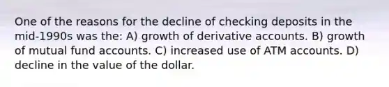 One of the reasons for the decline of checking deposits in the mid-1990s was the: A) growth of derivative accounts. B) growth of mutual fund accounts. C) increased use of ATM accounts. D) decline in the value of the dollar.