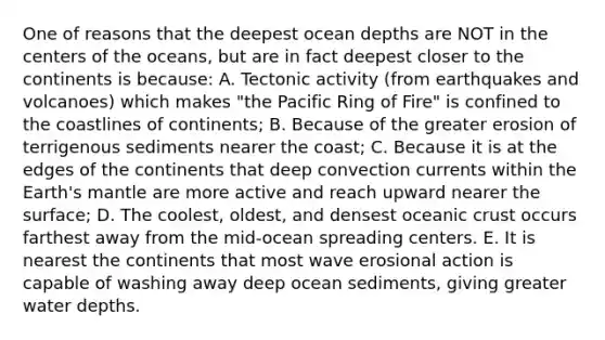 One of reasons that the deepest ocean depths are NOT in the centers of the oceans, but are in fact deepest closer to the continents is because: A. Tectonic activity (from earthquakes and volcanoes) which makes "the Pacific Ring of Fire" is confined to the coastlines of continents; B. Because of the greater erosion of terrigenous sediments nearer the coast; C. Because it is at the edges of the continents that deep convection currents within the Earth's mantle are more active and reach upward nearer the surface; D. The coolest, oldest, and densest oceanic crust occurs farthest away from the mid-ocean spreading centers. E. It is nearest the continents that most wave erosional action is capable of washing away deep ocean sediments, giving greater water depths.