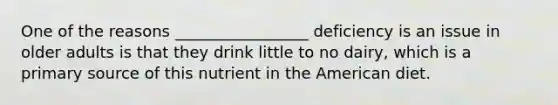 One of the reasons _________________ deficiency is an issue in older adults is that they drink little to no dairy, which is a primary source of this nutrient in the American diet.