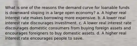 What is one of the reasons the demand curve for loanable funds is downward sloping in a large open economy? a. A higher real interest rate makes borrowing more expensive. b. A lower real interest rate discourages investment. c. A lower real interest rate discourages domestic consumers from buying foreign assets and encourages foreigners to buy domestic assets. d. A higher real interest rate encourages people to save.