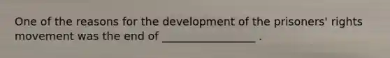 One of the reasons for the development of the prisoners' rights movement was the end of _________________ .