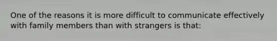 One of the reasons it is more difficult to communicate effectively with family members than with strangers is that: