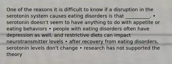 One of the reasons it is difficult to know if a disruption in the serotonin system causes eating disorders is that __________. • serotonin doesn't seem to have anything to do with appetite or eating behaviors • people with eating disorders often have depression as well, and restrictive diets can impact neurotransmitter levels • after recovery from eating disorders, serotonin levels don't change • research has not supported the theory