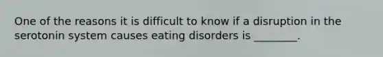 One of the reasons it is difficult to know if a disruption in the serotonin system causes eating disorders is ________.