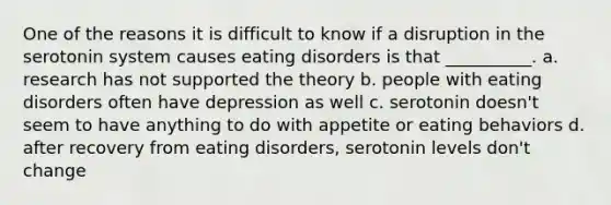 One of the reasons it is difficult to know if a disruption in the serotonin system causes eating disorders is that __________. a. research has not supported the theory b. people with eating disorders often have depression as well c. serotonin doesn't seem to have anything to do with appetite or eating behaviors d. after recovery from eating disorders, serotonin levels don't change