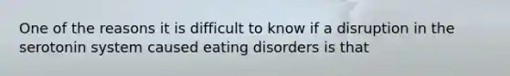 One of the reasons it is difficult to know if a disruption in the serotonin system caused eating disorders is that