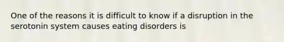 One of the reasons it is difficult to know if a disruption in the serotonin system causes eating disorders is