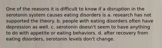 One of the reasons it is difficult to know if a disruption in the serotonin system causes eating disorders is a. research has not supported the theory. b. people with eating disorders often have depression as well. c. serotonin doesn't seem to have anything to do with appetite or eating behaviors. d. after recovery from eating disorders, serotonin levels don't change.