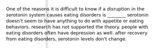 One of the reasons it is difficult to know if a disruption in the serotonin system causes eating disorders is ________ serotonin doesn't seem to have anything to do with appetite or eating behaviors. research has not supported the theory. people with eating disorders often have depression as well. after recovery from eating disorders, serotonin levels don't change.