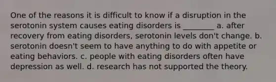 One of the reasons it is difficult to know if a disruption in the serotonin system causes eating disorders is ________ a. after recovery from eating disorders, serotonin levels don't change. b. serotonin doesn't seem to have anything to do with appetite or eating behaviors. c. people with eating disorders often have depression as well. d. research has not supported the theory.