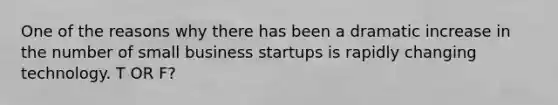 One of the reasons why there has been a dramatic increase in the number of small business startups is rapidly changing technology. T OR F?