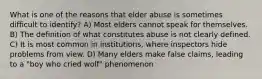 What is one of the reasons that elder abuse is sometimes difficult to identify? A) Most elders cannot speak for themselves. B) The definition of what constitutes abuse is not clearly defined. C) It is most common in institutions, where inspectors hide problems from view. D) Many elders make false claims, leading to a "boy who cried wolf" phenomenon