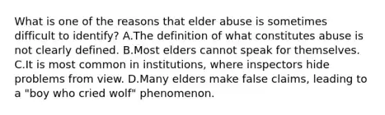 What is one of the reasons that elder abuse is sometimes difficult to identify? A.The definition of what constitutes abuse is not clearly defined. B.Most elders cannot speak for themselves. C.It is most common in institutions, where inspectors hide problems from view. D.Many elders make false claims, leading to a "boy who cried wolf" phenomenon.