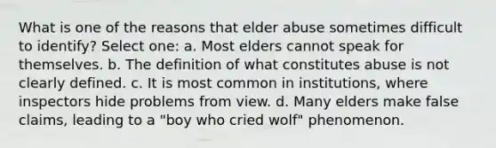 What is one of the reasons that elder abuse sometimes difficult to identify? Select one: a. Most elders cannot speak for themselves. b. The definition of what constitutes abuse is not clearly defined. c. It is most common in institutions, where inspectors hide problems from view. d. Many elders make false claims, leading to a "boy who cried wolf" phenomenon.