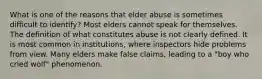 What is one of the reasons that elder abuse is sometimes difficult to identify? Most elders cannot speak for themselves. The definition of what constitutes abuse is not clearly defined. It is most common in institutions, where inspectors hide problems from view. Many elders make false claims, leading to a "boy who cried wolf" phenomenon.