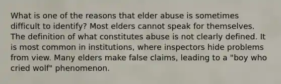 What is one of the reasons that elder abuse is sometimes difficult to identify? Most elders cannot speak for themselves. The definition of what constitutes abuse is not clearly defined. It is most common in institutions, where inspectors hide problems from view. Many elders make false claims, leading to a "boy who cried wolf" phenomenon.