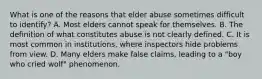 What is one of the reasons that elder abuse sometimes difficult to identify? A. Most elders cannot speak for themselves. B. The definition of what constitutes abuse is not clearly defined. C. It is most common in institutions, where inspectors hide problems from view. D. Many elders make false claims, leading to a "boy who cried wolf" phenomenon.