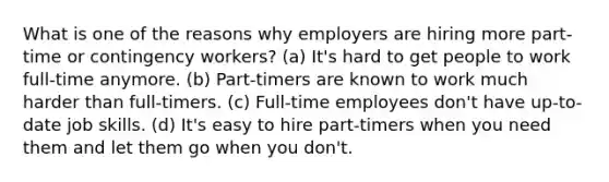 What is one of the reasons why employers are hiring more part-time or contingency workers? (a) It's hard to get people to work full-time anymore. (b) Part-timers are known to work much harder than full-timers. (c) Full-time employees don't have up-to-date job skills. (d) It's easy to hire part-timers when you need them and let them go when you don't.