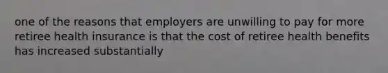 one of the reasons that employers are unwilling to pay for more retiree health insurance is that the cost of retiree health benefits has increased substantially