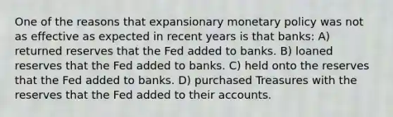 One of the reasons that expansionary monetary policy was not as effective as expected in recent years is that banks: A) returned reserves that the Fed added to banks. B) loaned reserves that the Fed added to banks. C) held onto the reserves that the Fed added to banks. D) purchased Treasures with the reserves that the Fed added to their accounts.