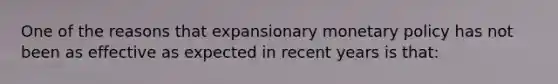 One of the reasons that expansionary monetary policy has not been as effective as expected in recent years is that: