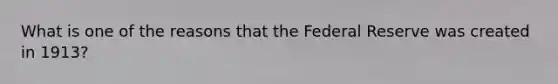 What is one of the reasons that the Federal Reserve was created in 1913?