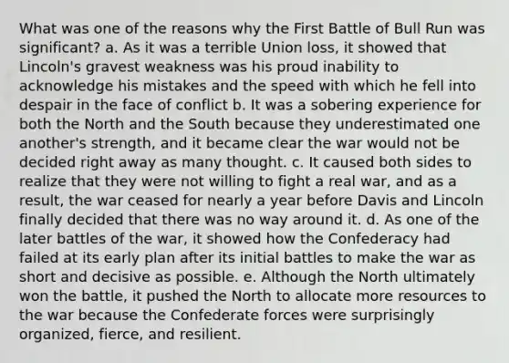 What was one of the reasons why the First Battle of Bull Run was significant? a. As it was a terrible Union loss, it showed that Lincoln's gravest weakness was his proud inability to acknowledge his mistakes and the speed with which he fell into despair in the face of conflict b. It was a sobering experience for both the North and the South because they underestimated one another's strength, and it became clear the war would not be decided right away as many thought. c. It caused both sides to realize that they were not willing to fight a real war, and as a result, the war ceased for nearly a year before Davis and Lincoln finally decided that there was no way around it. d. As one of the later battles of the war, it showed how the Confederacy had failed at its early plan after its initial battles to make the war as short and decisive as possible. e. Although the North ultimately won the battle, it pushed the North to allocate more resources to the war because the Confederate forces were surprisingly organized, fierce, and resilient.