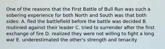 One of the reasons that the First Battle of Bull Run was such a sobering experience for both North and South was that both sides: A. fled the battlefield before the battle was decided B. mutinied against their leader C. tried to surrender after the first exchange of fire D. realized they were not willing to fight a long war E. underestimated the other's strength and tenacity