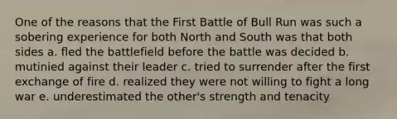 One of the reasons that the First Battle of Bull Run was such a sobering experience for both North and South was that both sides a. fled the battlefield before the battle was decided b. mutinied against their leader c. tried to surrender after the first exchange of fire d. realized they were not willing to fight a long war e. underestimated the other's strength and tenacity