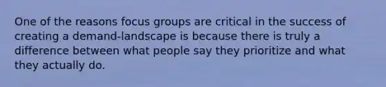 One of the reasons focus groups are critical in the success of creating a demand-landscape is because there is truly a difference between what people say they prioritize and what they actually do.