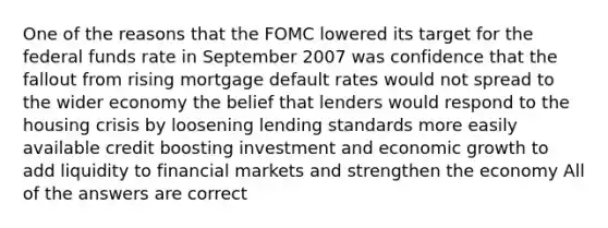 One of the reasons that the FOMC lowered its target for the federal funds rate in September 2007 was confidence that the fallout from rising mortgage default rates would not spread to the wider economy the belief that lenders would respond to the housing crisis by loosening lending standards more easily available credit boosting investment and economic growth to add liquidity to financial markets and strengthen the economy All of the answers are correct