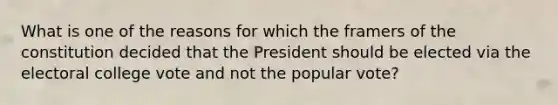 What is one of the reasons for which the framers of the constitution decided that the President should be elected via the electoral college vote and not the popular vote?