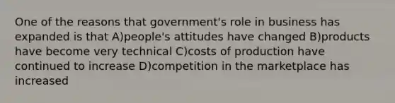 One of the reasons that government's role in business has expanded is that A)people's attitudes have changed B)products have become very technical C)costs of production have continued to increase D)competition in the marketplace has increased