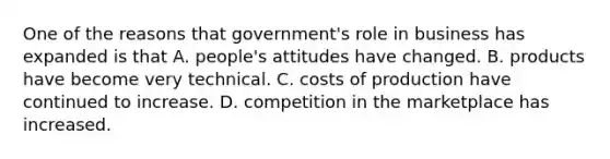 One of the reasons that government's role in business has expanded is that A. people's attitudes have changed. B. products have become very technical. C. costs of production have continued to increase. D. competition in the marketplace has increased.