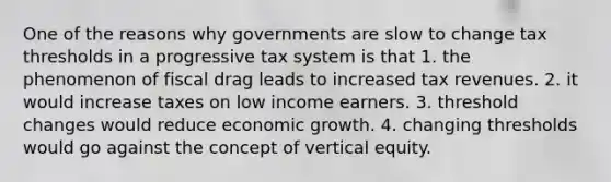 One of the reasons why governments are slow to change tax thresholds in a progressive tax system is that 1. the phenomenon of fiscal drag leads to increased tax revenues. 2. it would increase taxes on low income earners. 3. threshold changes would reduce economic growth. 4. changing thresholds would go against the concept of vertical equity.