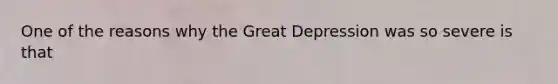 One of the reasons why the Great Depression was so severe is that