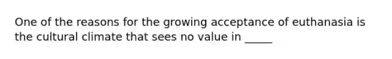 One of the reasons for the growing acceptance of euthanasia is the cultural climate that sees no value in _____