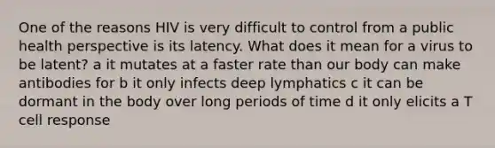 One of the reasons HIV is very difficult to control from a public health perspective is its latency. What does it mean for a virus to be latent? a it mutates at a faster rate than our body can make antibodies for b it only infects deep lymphatics c it can be dormant in the body over long periods of time d it only elicits a T cell response