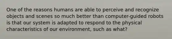 One of the reasons humans are able to perceive and recognize objects and scenes so much better than computer-guided robots is that our system is adapted to respond to the physical characteristics of our environment, such as what?