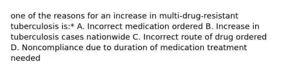 one of the reasons for an increase in multi-drug-resistant tuberculosis is:* A. Incorrect medication ordered B. Increase in tuberculosis cases nationwide C. Incorrect route of drug ordered D. Noncompliance due to duration of medication treatment needed