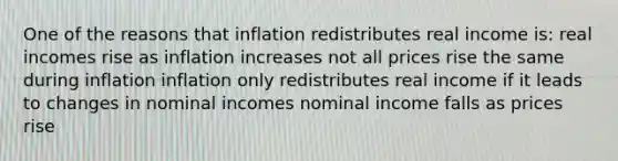 One of the reasons that inflation redistributes real income is: real incomes rise as inflation increases not all prices rise the same during inflation inflation only redistributes real income if it leads to changes in nominal incomes nominal income falls as prices rise