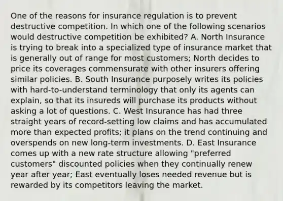 One of the reasons for insurance regulation is to prevent destructive competition. In which one of the following scenarios would destructive competition be exhibited? A. North Insurance is trying to break into a specialized type of insurance market that is generally out of range for most customers; North decides to price its coverages commensurate with other insurers offering similar policies. B. South Insurance purposely writes its policies with hard-to-understand terminology that only its agents can explain, so that its insureds will purchase its products without asking a lot of questions. C. West Insurance has had three straight years of record-setting low claims and has accumulated <a href='https://www.questionai.com/knowledge/keWHlEPx42-more-than' class='anchor-knowledge'>more than</a> expected profits; it plans on the trend continuing and overspends on new long-term investments. D. East Insurance comes up with a new rate structure allowing "preferred customers" discounted policies when they continually renew year after year; East eventually loses needed revenue but is rewarded by its competitors leaving the market.