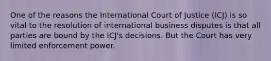 One of the reasons the International Court of Justice (ICJ) is so vital to the resolution of international business disputes is that all parties are bound by the ICJ's decisions. But the Court has very limited enforcement power.