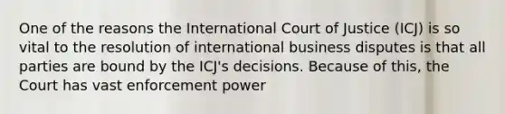 One of the reasons the International Court of Justice (ICJ) is so vital to the resolution of international business disputes is that all parties are bound by the ICJ's decisions. Because of this, the Court has vast enforcement power