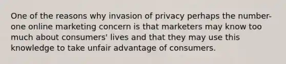 One of the reasons why invasion of privacy perhaps the number-one online marketing concern is that marketers may know too much about consumers' lives and that they may use this knowledge to take unfair advantage of consumers.