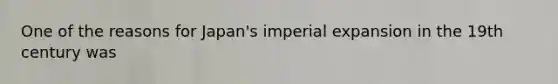 One of the reasons for Japan's imperial expansion in the 19th century was