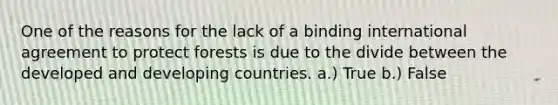 One of the reasons for the lack of a binding international agreement to protect forests is due to the divide between the developed and <a href='https://www.questionai.com/knowledge/kfOLeLdkKh-developing-countries' class='anchor-knowledge'>developing countries</a>. a.) True b.) False