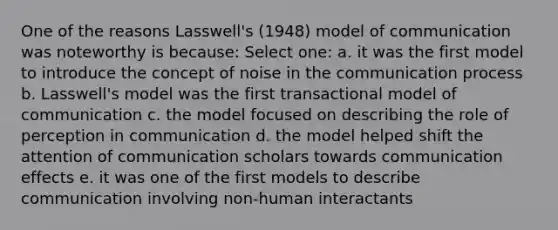 One of the reasons Lasswell's (1948) model of communication was noteworthy is because: Select one: a. it was the first model to introduce the concept of noise in the communication process b. Lasswell's model was the first transactional model of communication c. the model focused on describing the role of perception in communication d. the model helped shift the attention of communication scholars towards communication effects e. it was one of the first models to describe communication involving non-human interactants