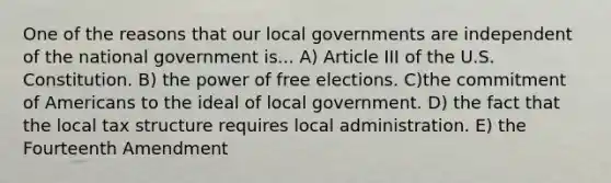 One of the reasons that our local governments are independent of the national government is... A) Article III of the U.S. Constitution. B) the power of free elections. C)the commitment of Americans to the ideal of local government. D) the fact that the local tax structure requires local administration. E) the Fourteenth Amendment